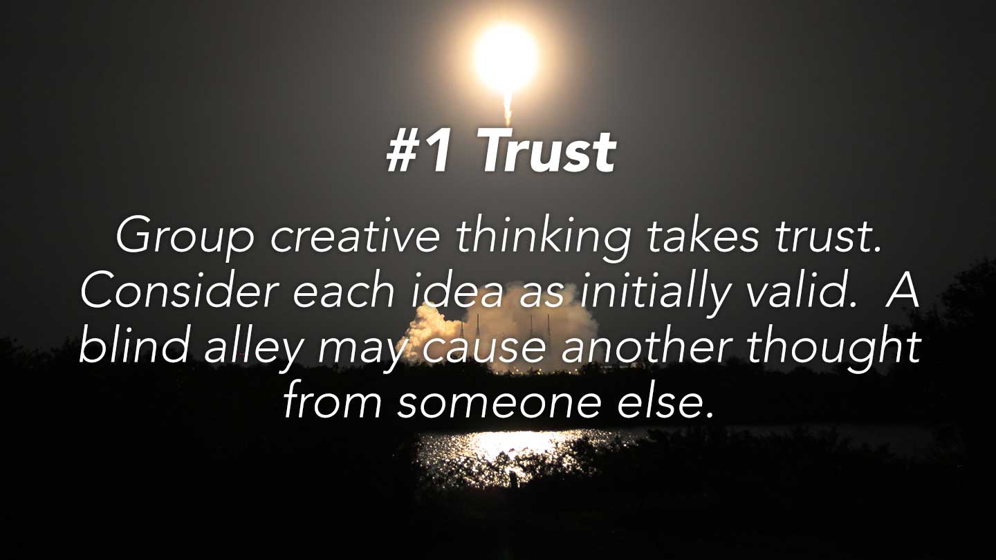 Trust. Group creative thinking takes trust. Consider each idea as initially valid.  A blind alley may cause another thought from someone else.