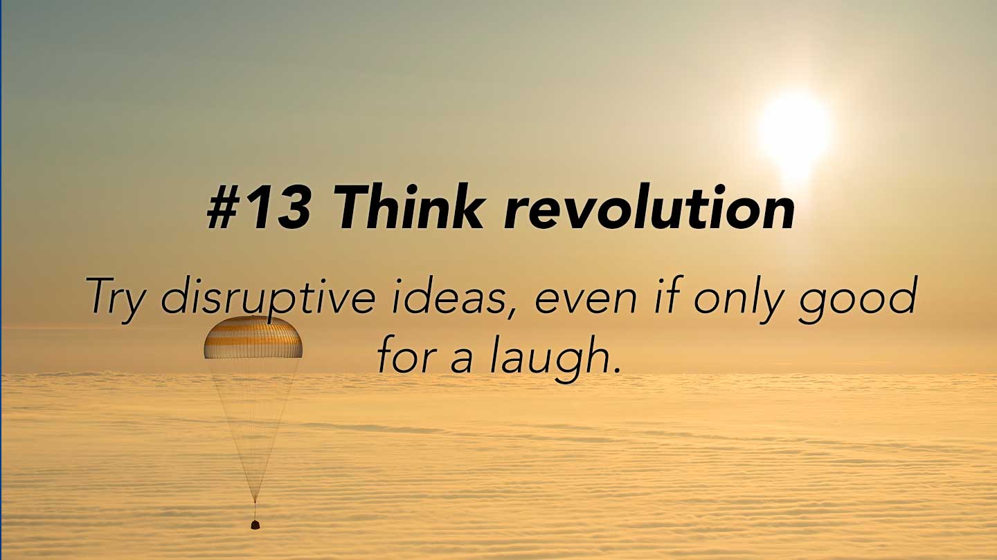 Think revolution.  
Try disruptive ideas, even if only good for a laugh.
