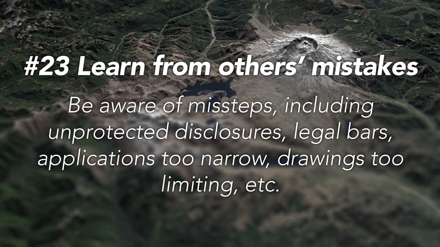 Learn from others’ mistakes.  
Be aware of missteps, including 
unprotected disclosures, legal bars, 
applications too narrow, drawings too limiting, etc.
