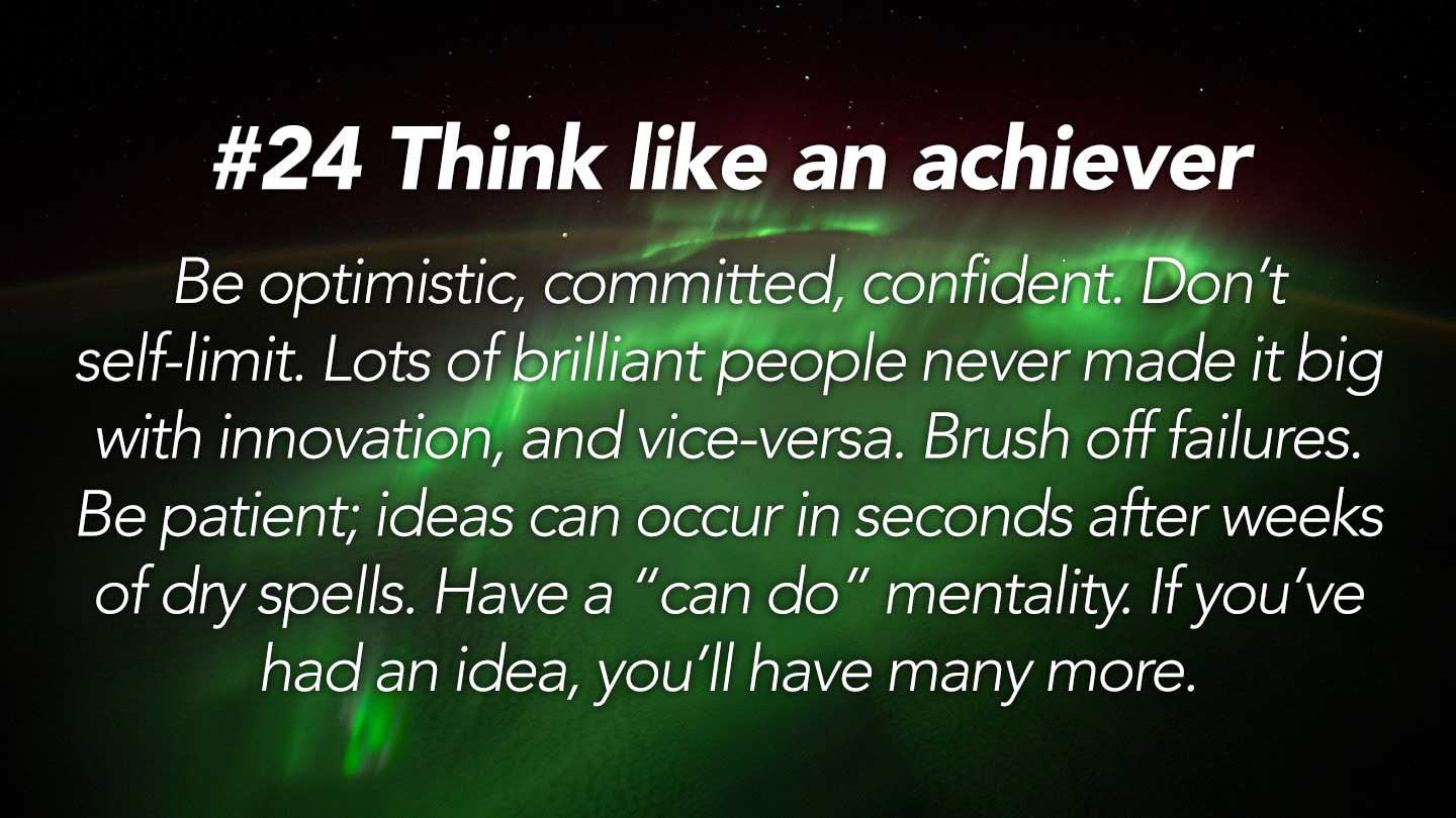Think like an achiever.  
Be optimistic, committed, confident. Don’t self-limit. Lots of brilliant people never made it big with innovation, and vice-versa. Brush off failures. Be patient; ideas can occur in seconds after weeks of dry spells. Have a “can do” mentality. If you’ve had an idea, you’ll have many more.
