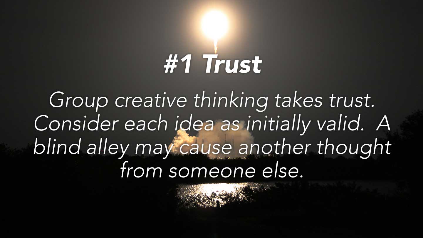 Trust. Group creative thinking takes trust. Consider each idea as initially valid. A blind alley may cause another thought from someone else.