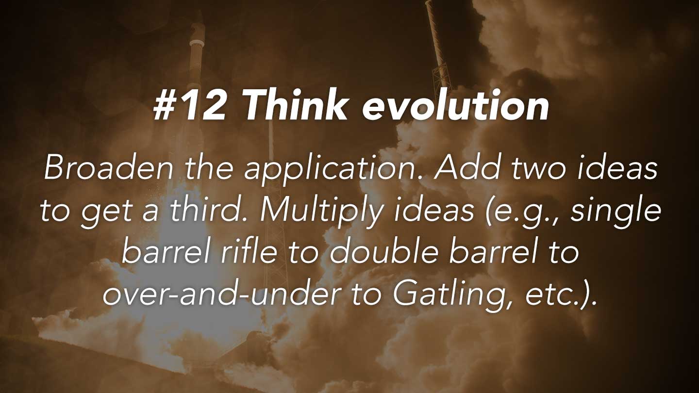 Think evolution.
Broaden the application. Add two ideas to get a third. Multiply ideas (e.g., single barrel rifle to double barrel to over-and-under to Gatling, etc.).