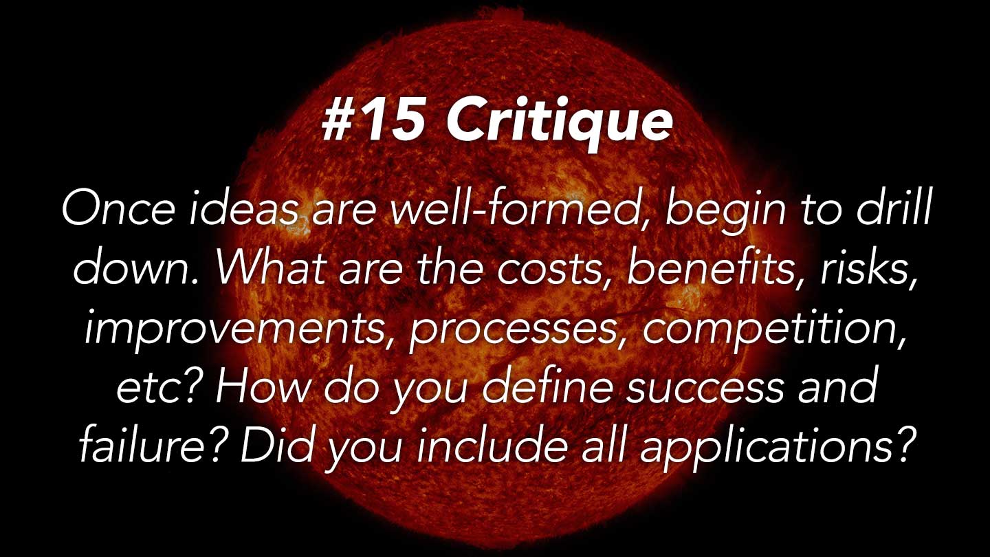 Critique.
Once ideas are well-formed, begin to drill down. What are the costs, benefits, risks, improvements, processes, competition, etc? How do you define success and failure? Did you include all applications?