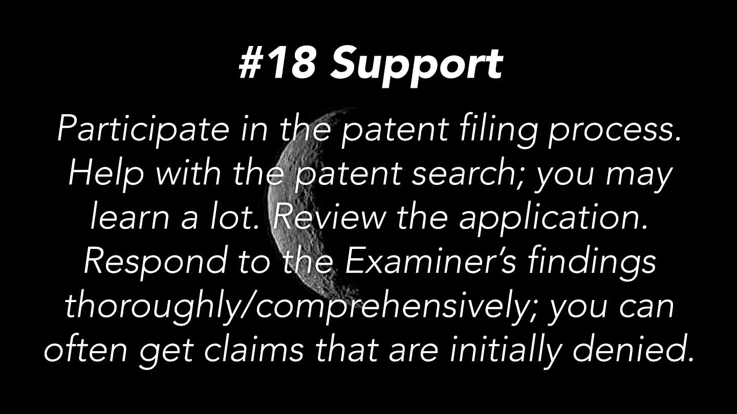 Support.
Participate in the patent filing process. Help with the patent search; you may learn a lot. Review the application. Respond to the Examiner’s findings thoroughly/comprehensively; you can often get claims that are initially denied.