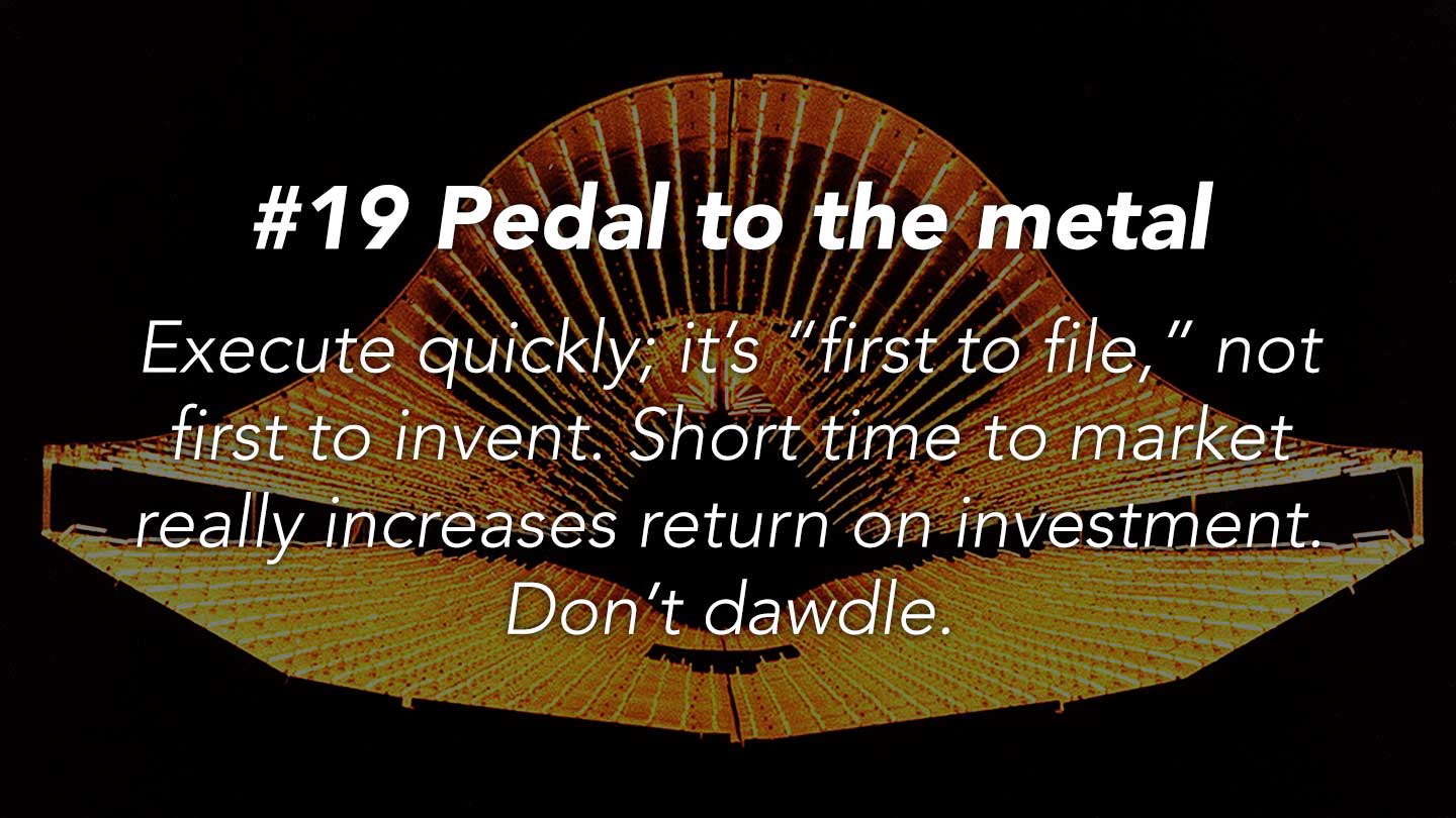 Pedal to the metal.
Execute quickly; it’s “first to file,” not first to invent. Short time to market really increases return on investment. Don’t dawdle.
