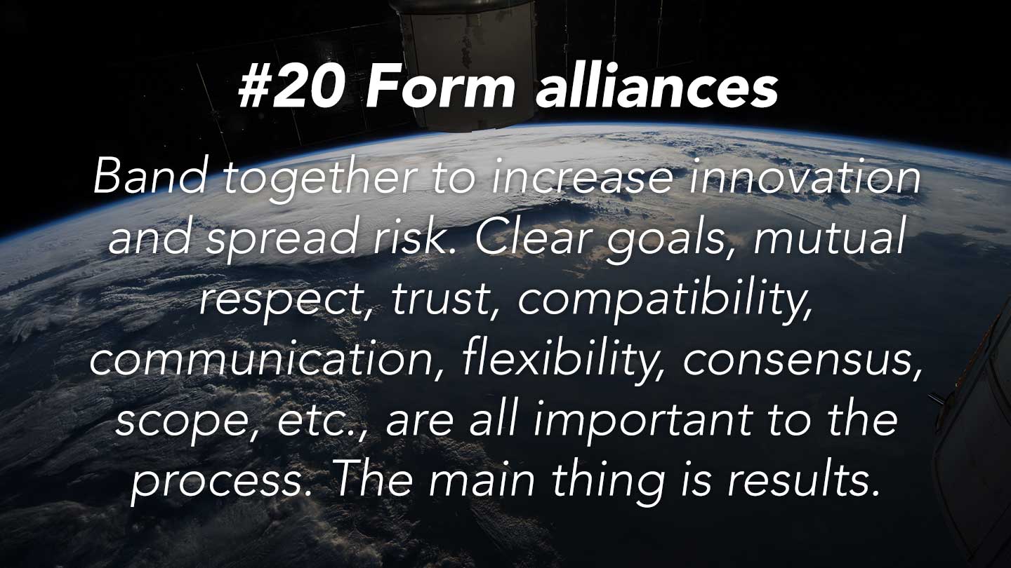 Form alliances.
Band together to increase innovation and spread risk. Clear goals, mutual respect, trust, compatibility, communication, flexibility, consensus, scope, etc., are all important to the process. The main thing is results.