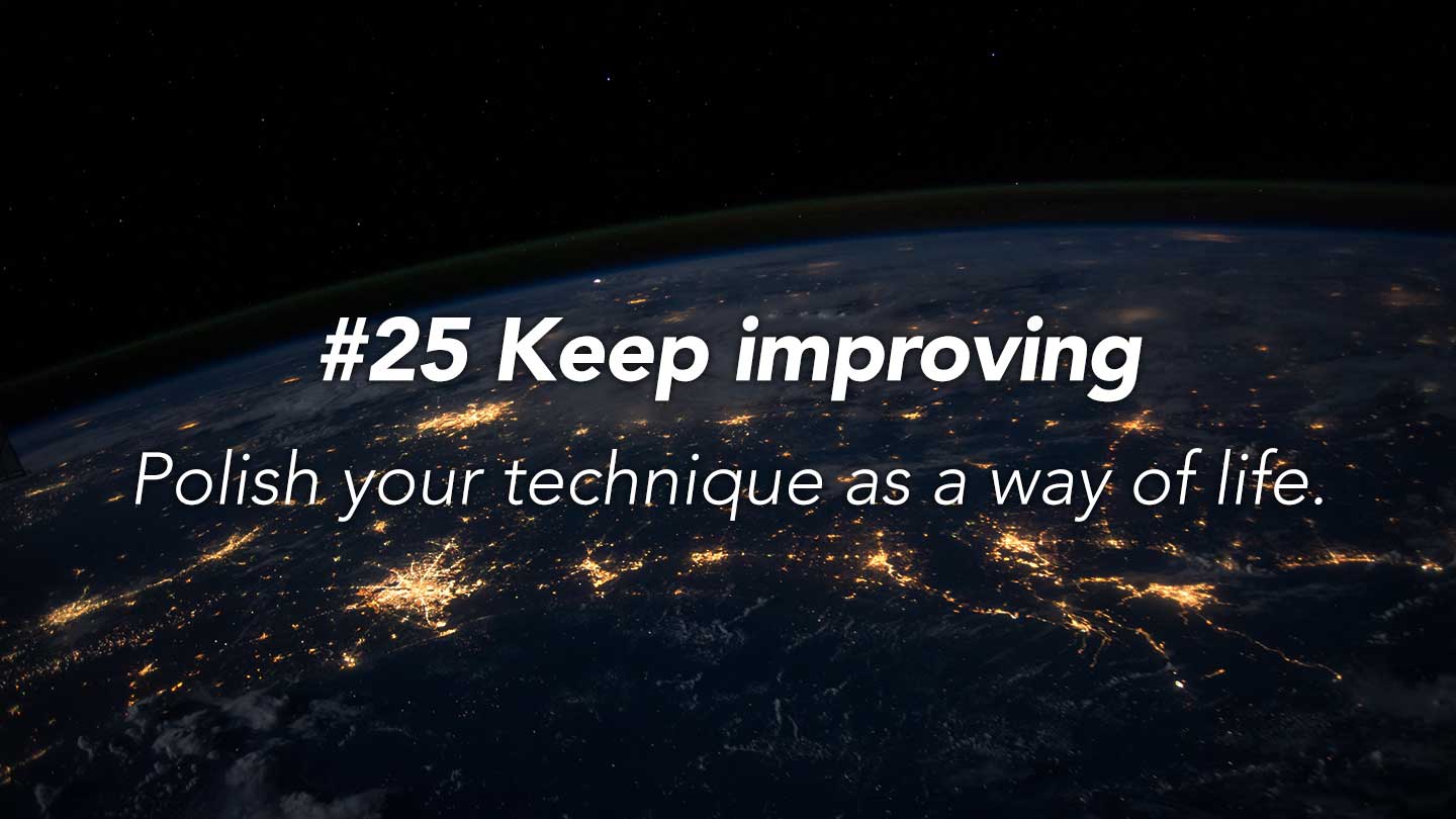 Keep improving.
Polish your technique as a way of life.