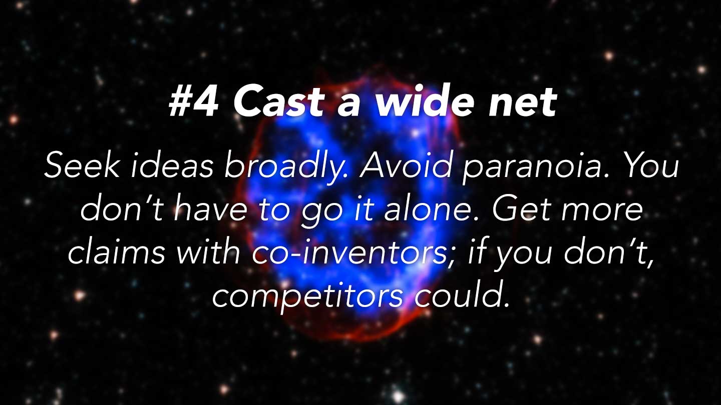 Cast a wide net.
Seek ideas broadly. Avoid paranoia. You don’t have to go it alone. Get more claims with co-inventors; if you don’t, competitors could.