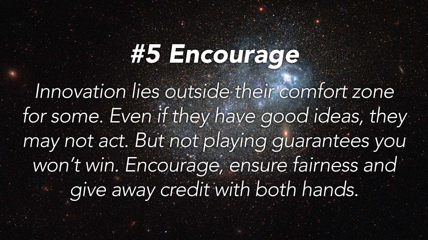 Encourage.
Innovation lies outside their comfort zone for some. Even if they have good ideas, they may not act. But not playing guarantees you won’t win. Encourage, ensure fairness and give away credit with both hands.